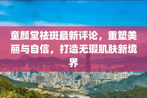 童颜堂祛斑最新评论，重塑美丽与自信，打造无瑕肌肤新境界