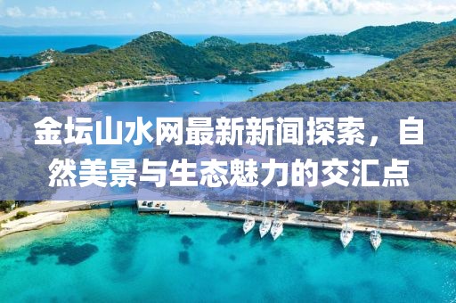 金坛山水网最新新闻探索，自然美景与生态魅力的交汇点