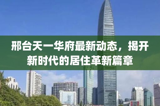 邢台天一华府最新动态，揭开新时代的居住革新篇章