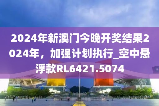 2024年新澳门今晚开奖结果2024年，加强计划执行_空中悬浮款RL6421.5074
