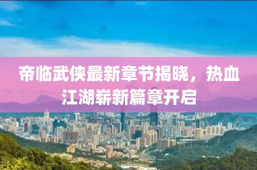 帝临武侠最新章节揭晓，热血江湖崭新篇章开启