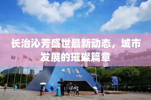 长治沁芳盛世最新动态，城市发展的璀璨篇章