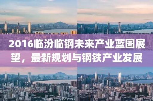 2016临汾临钢未来产业蓝图展望，最新规划与钢铁产业发展