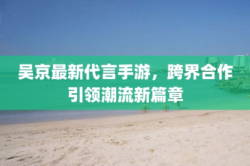 吴京最新代言手游，跨界合作引领潮流新篇章
