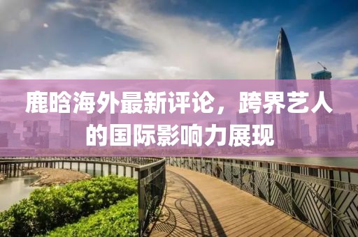鹿晗海外最新评论，跨界艺人的国际影响力展现