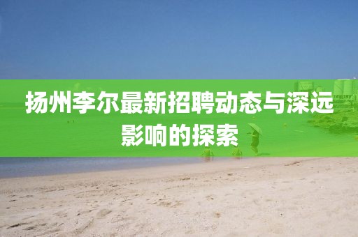 扬州李尔最新招聘动态与深远影响的探索
