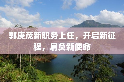 郭庚茂新职务上任，开启新征程，肩负新使命