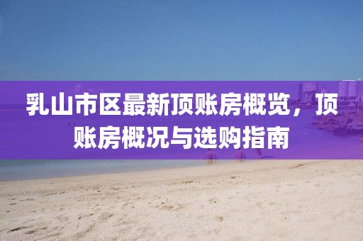 乳山市区最新顶账房概览，顶账房概况与选购指南