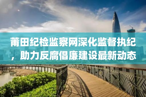 莆田纪检监察网深化监督执纪，助力反腐倡廉建设最新动态