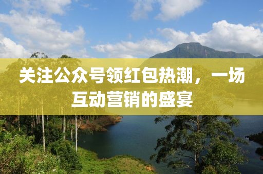 关注公众号领红包热潮，一场互动营销的盛宴