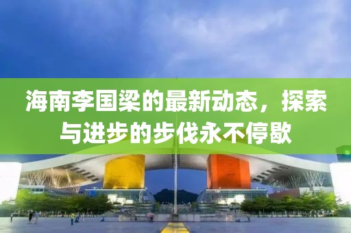 海南李国梁的最新动态，探索与进步的步伐永不停歇
