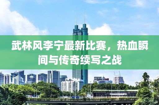 武林风李宁最新比赛，热血瞬间与传奇续写之战