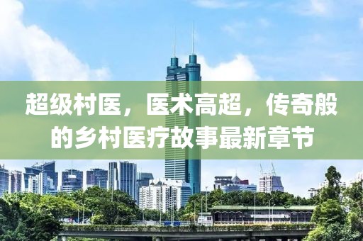 超级村医，医术高超，传奇般的乡村医疗故事最新章节