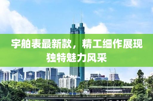 宇舶表最新款，精工细作展现独特魅力风采