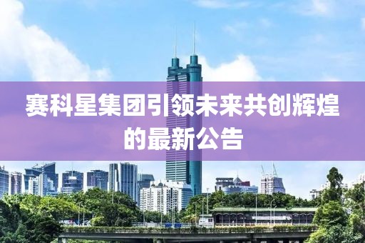 赛科星集团引领未来共创辉煌的最新公告