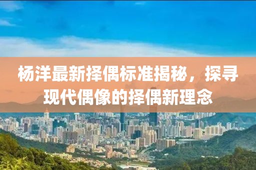 杨洋最新择偶标准揭秘，探寻现代偶像的择偶新理念