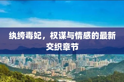 纨绔毒妃，权谋与情感的最新交织章节