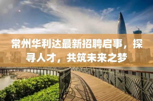 常州华利达最新招聘启事，探寻人才，共筑未来之梦
