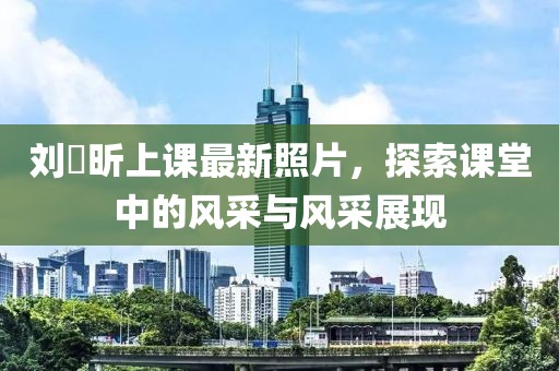 刘垚昕上课最新照片，探索课堂中的风采与风采展现