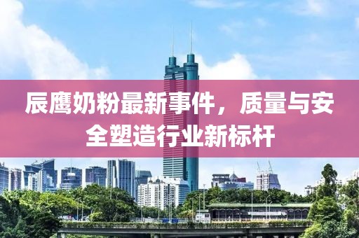 辰鹰奶粉最新事件，质量与安全塑造行业新标杆