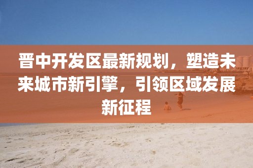 晋中开发区最新规划，塑造未来城市新引擎，引领区域发展新征程