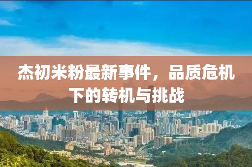 杰初米粉最新事件，品质危机下的转机与挑战