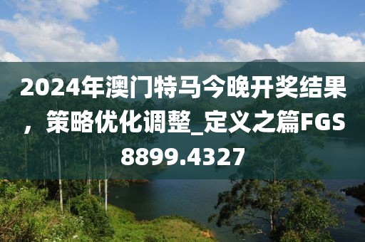 2024年澳门特马今晚开奖结果，策略优化调整_定义之篇FGS8899.4327