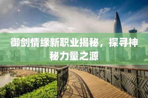 御剑情缘新职业揭秘，探寻神秘力量之源