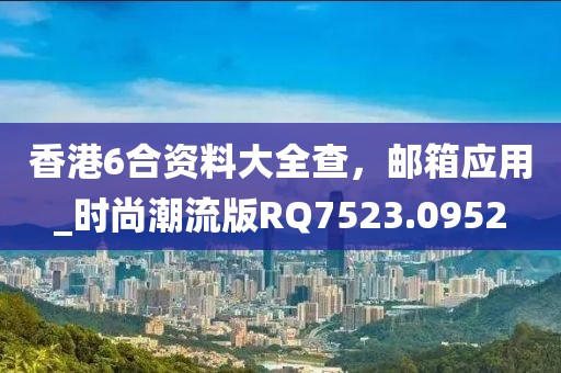 香港6合资料大全查，邮箱应用_时尚潮流版RQ7523.0952