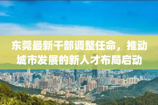 东莞最新干部调整任命，推动城市发展的新人才布局启动