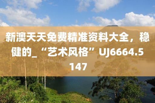 新澳天天免费精准资料大全，稳健的_“艺术风格”UJ6664.5147