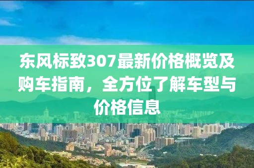 东风标致307最新价格概览及购车指南，全方位了解车型与价格信息