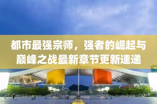 都市最强宗师，强者的崛起与巅峰之战最新章节更新速递