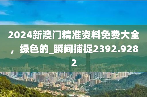 2024新澳门精准资料免费大全，绿色的_瞬间捕捉2392.9282