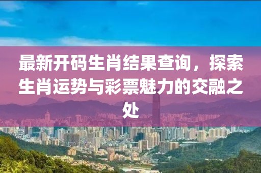 最新开码生肖结果查询，探索生肖运势与彩票魅力的交融之处