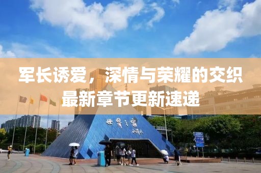 军长诱爱，深情与荣耀的交织最新章节更新速递
