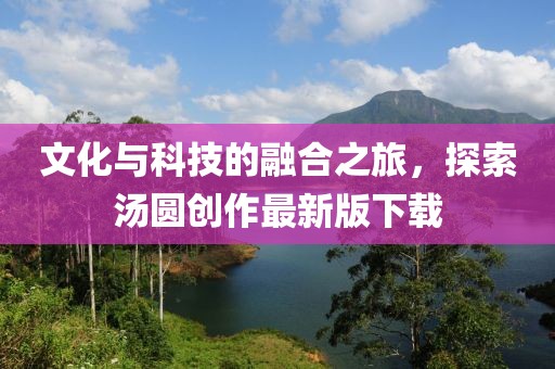 文化与科技的融合之旅，探索汤圆创作最新版下载