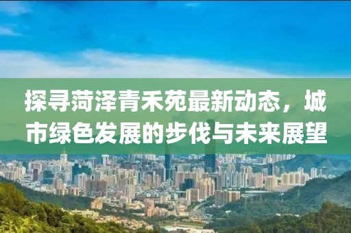 探寻菏泽青禾苑最新动态，城市绿色发展的步伐与未来展望