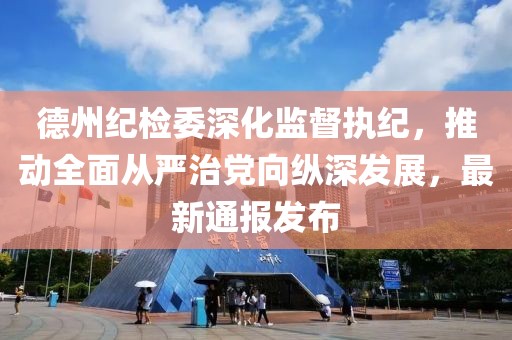 德州纪检委深化监督执纪，推动全面从严治党向纵深发展，最新通报发布