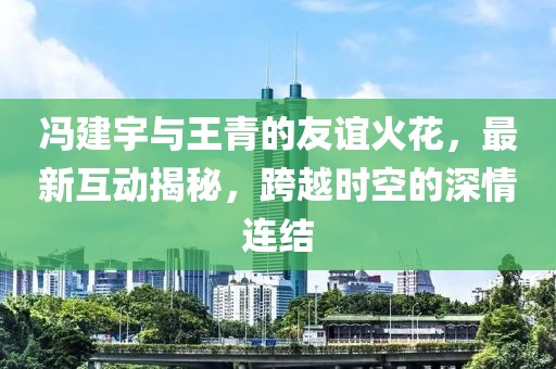 冯建宇与王青的友谊火花，最新互动揭秘，跨越时空的深情连结