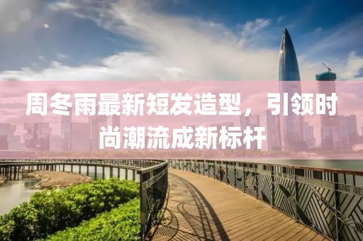 周冬雨最新短发造型，引领时尚潮流成新标杆