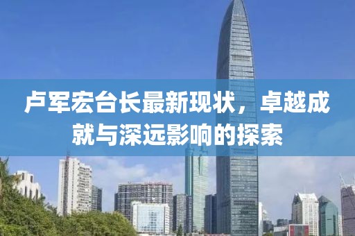 卢军宏台长最新现状，卓越成就与深远影响的探索