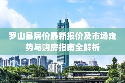 罗山县房价最新报价及市场走势与购房指南全解析