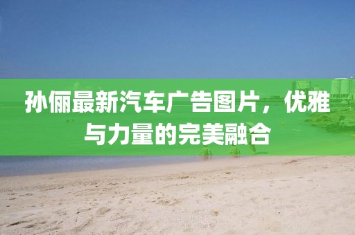 孙俪最新汽车广告图片，优雅与力量的完美融合