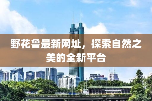 野花鲁最新网址，探索自然之美的全新平台