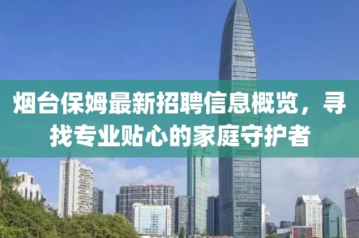 烟台保姆最新招聘信息概览，寻找专业贴心的家庭守护者