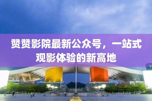 赞赞影院最新公众号，一站式观影体验的新高地
