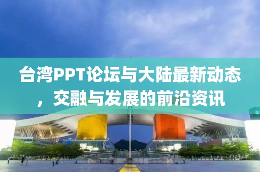 台湾PPT论坛与大陆最新动态，交融与发展的前沿资讯