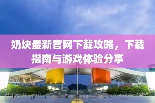 奶块最新官网下载攻略，下载指南与游戏体验分享