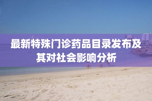 最新特殊门诊药品目录发布及其对社会影响分析